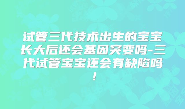 试管三代技术出生的宝宝长大后还会基因突变吗-三代试管宝宝还会有缺陷吗！