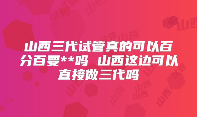 山西三代试管真的可以百分百要**吗 山西这边可以直接做三代吗