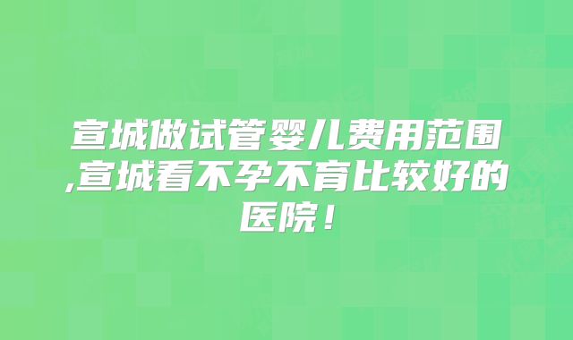 宣城做试管婴儿费用范围,宣城看不孕不育比较好的医院！