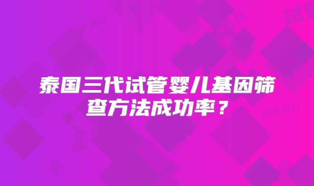 泰国三代试管婴儿基因筛查方法成功率？