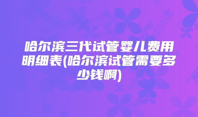 哈尔滨三代试管婴儿费用明细表(哈尔滨试管需要多少钱啊)