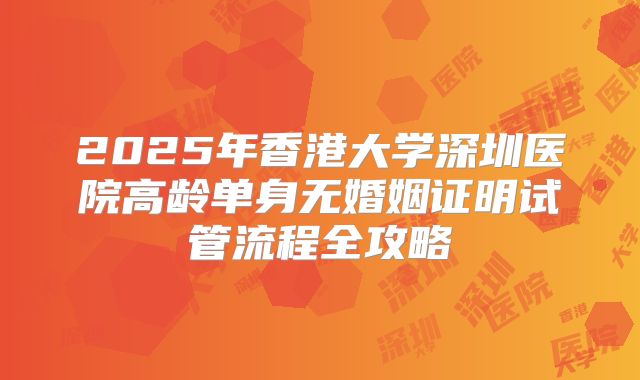 2025年香港大学深圳医院高龄单身无婚姻证明试管流程全攻略