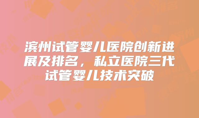 滨州试管婴儿医院创新进展及排名，私立医院三代试管婴儿技术突破