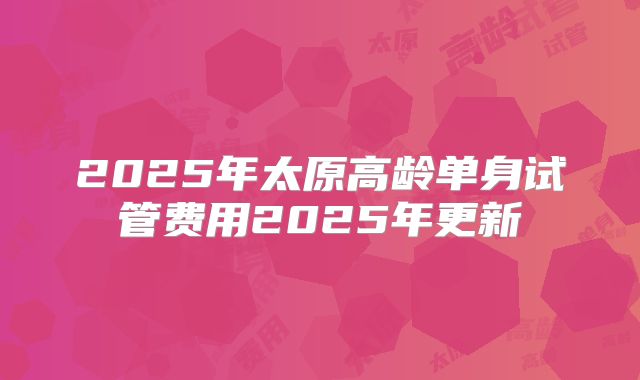 2025年太原高龄单身试管费用2025年更新