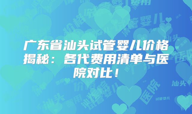 广东省汕头试管婴儿价格揭秘：各代费用清单与医院对比！