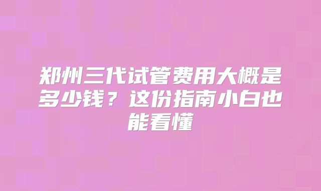 郑州三代试管费用大概是多少钱？这份指南小白也能看懂