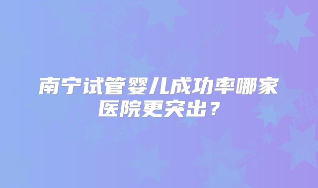 南宁试管婴儿成功率哪家医院更突出？
