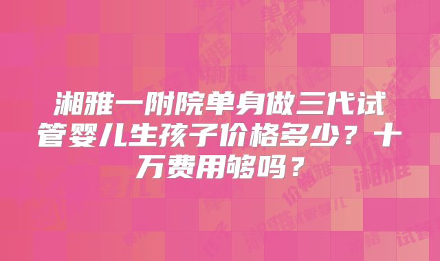 湘雅一附院单身做三代试管婴儿生孩子价格多少？十万费用够吗？