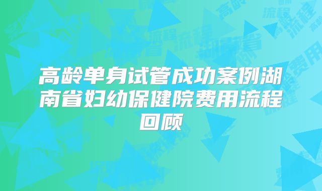 高龄单身试管成功案例湖南省妇幼保健院费用流程回顾