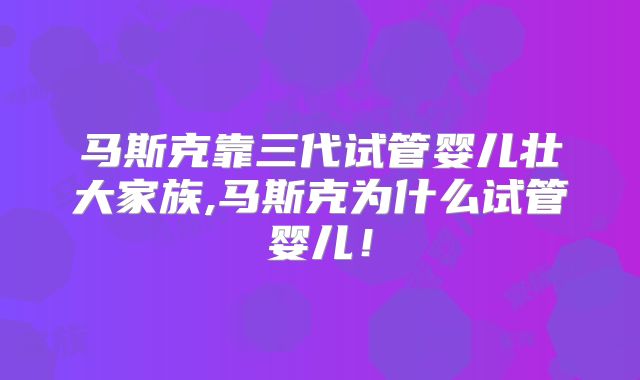 马斯克靠三代试管婴儿壮大家族,马斯克为什么试管婴儿！