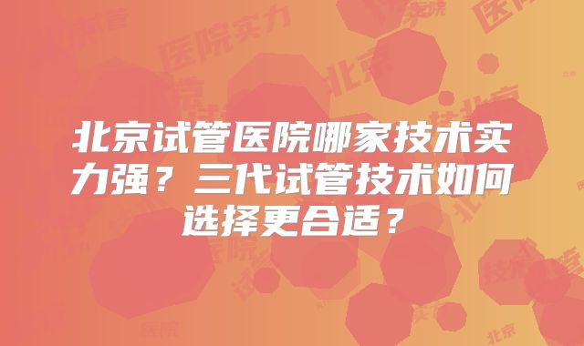 北京试管医院哪家技术实力强？三代试管技术如何选择更合适？