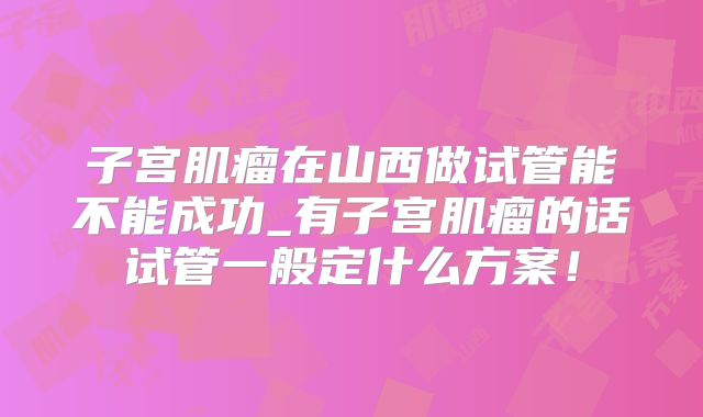 子宫肌瘤在山西做试管能不能成功_有子宫肌瘤的话试管一般定什么方案！