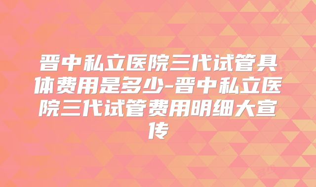 晋中私立医院三代试管具体费用是多少-晋中私立医院三代试管费用明细大宣传