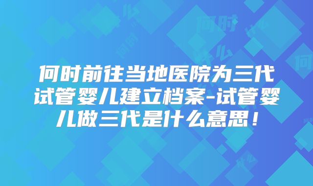 何时前往当地医院为三代试管婴儿建立档案-试管婴儿做三代是什么意思！