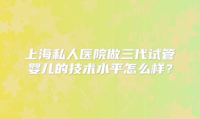 上海私人医院做三代试管婴儿的技术水平怎么样？