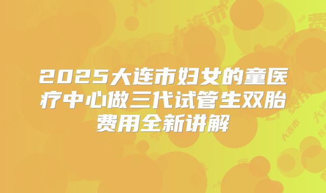 2025大连市妇女的童医疗中心做三代试管生双胎费用全新讲解