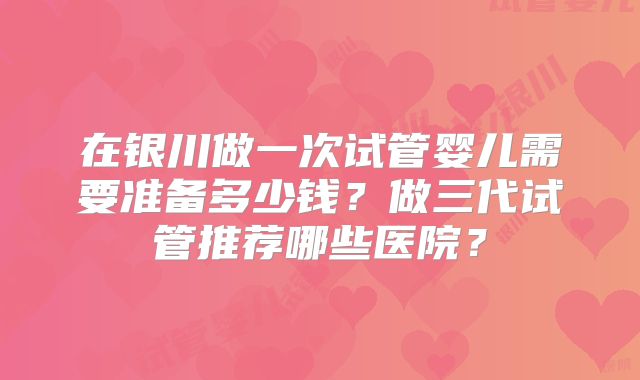 在银川做一次试管婴儿需要准备多少钱？做三代试管推荐哪些医院？
