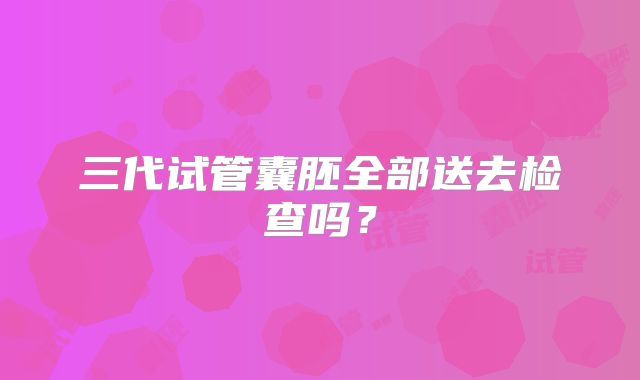 三代试管囊胚全部送去检查吗？