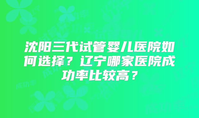沈阳三代试管婴儿医院如何选择？辽宁哪家医院成功率比较高？
