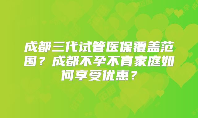 成都三代试管医保覆盖范围?成都不孕不育家庭如何享受优惠?