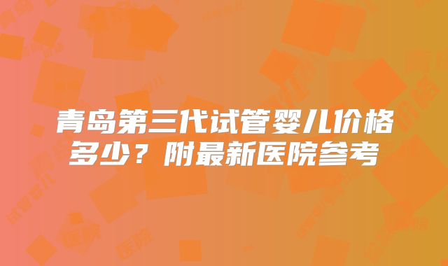 青岛第三代试管婴儿价格多少?附最新医院参考