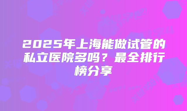 2025年上海能做试管的私立医院多吗?最全排行榜分享