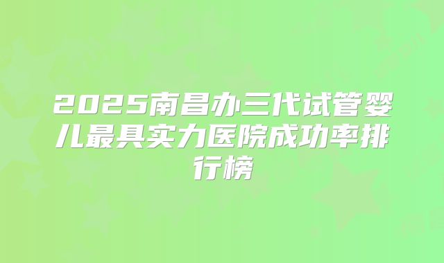 2025南昌办三代试管婴儿最具实力医院成功率排行榜