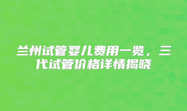兰州试管婴儿费用一览，三代试管价格详情揭晓