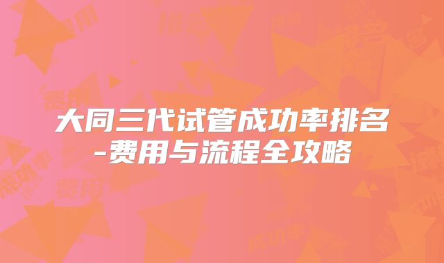 大同三代试管成功率排名-费用与流程全攻略
