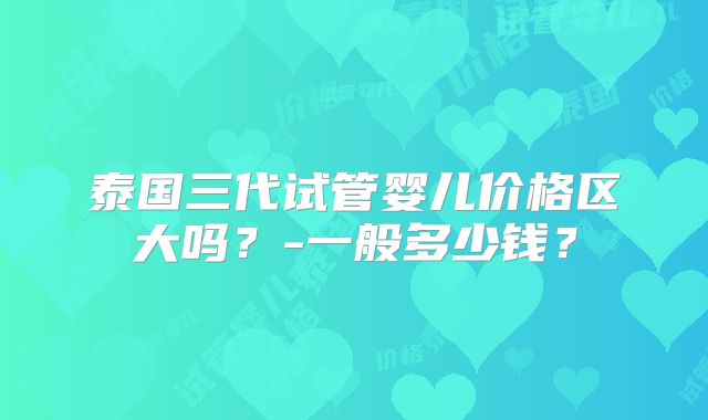 泰国三代试管婴儿价格区大吗？-一般多少钱？