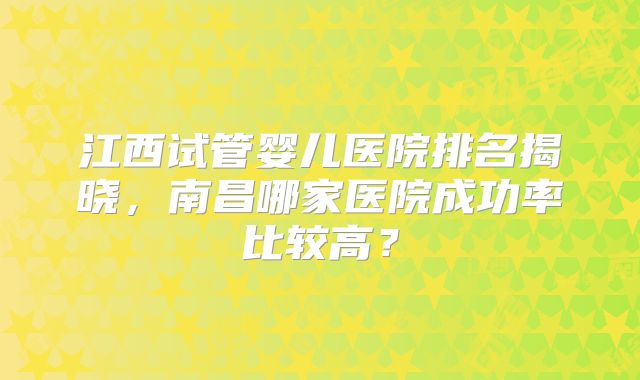 江西试管婴儿医院排名揭晓，南昌哪家医院成功率比较高？