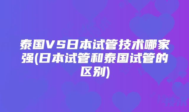 泰国VS日本试管技术哪家强(日本试管和泰国试管的区别)