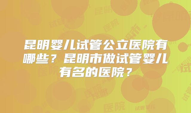 昆明婴儿试管公立医院有哪些？昆明市做试管婴儿有名的医院？