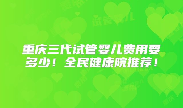 重庆三代试管婴儿费用要多少！全民健康院推荐！