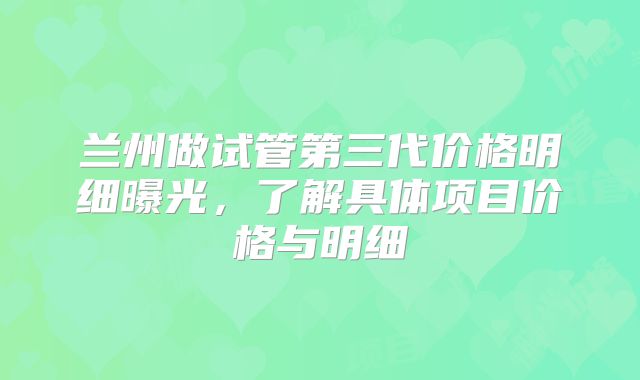 兰州做试管第三代价格明细曝光，了解具体项目价格与明细