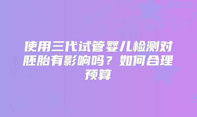 使用三代试管婴儿检测对胚胎有影响吗？如何合理预算