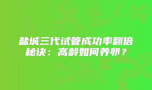 盐城三代试管成功率翻倍秘诀：高龄如何养卵？
