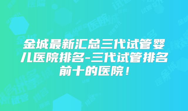 金城最新汇总三代试管婴儿医院排名-三代试管排名前十的医院！