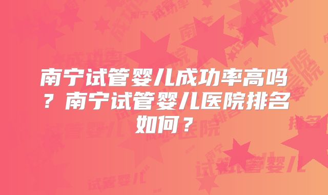 南宁试管婴儿成功率高吗？南宁试管婴儿医院排名如何？