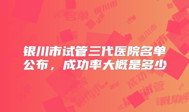 银川市试管三代医院名单公布，成功率大概是多少