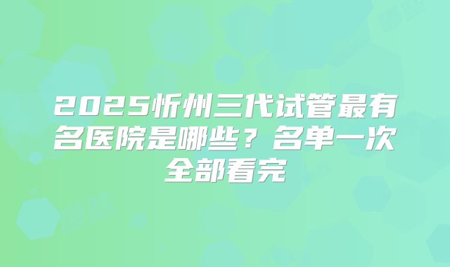 2025忻州三代试管最有名医院是哪些？名单一次全部看完