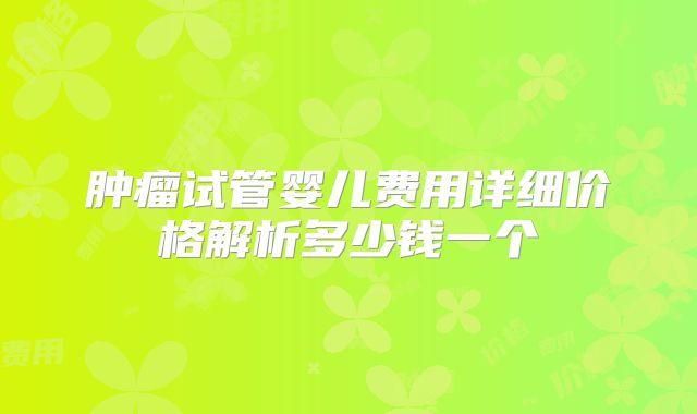 肿瘤试管婴儿费用详细价格解析多少钱一个