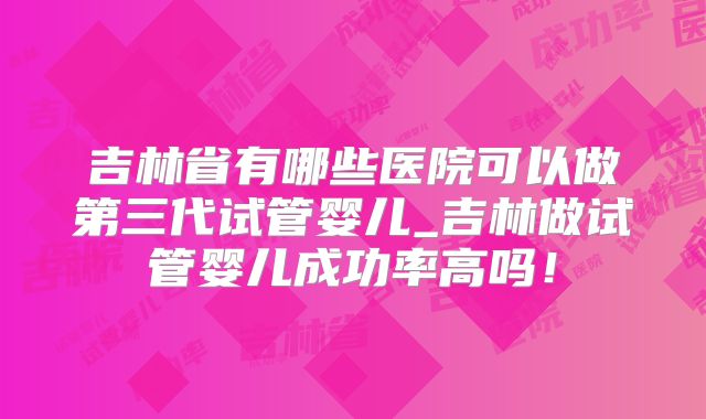 吉林省有哪些医院可以做第三代试管婴儿_吉林做试管婴儿成功率高吗！