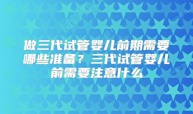 做三代试管婴儿前期需要哪些准备？三代试管婴儿前需要注意什么