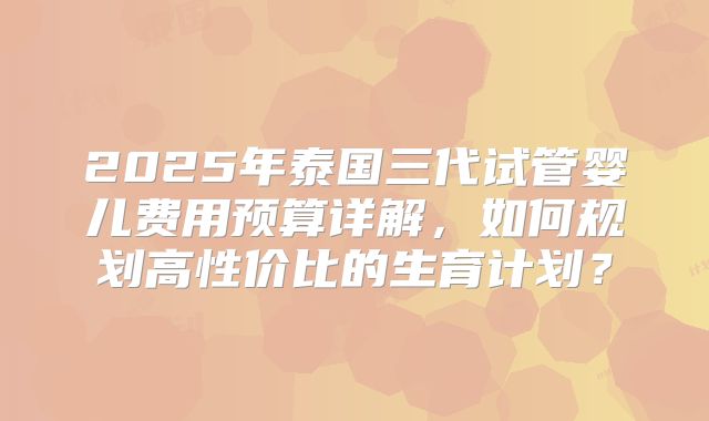 2025年泰国三代试管婴儿费用预算详解，如何规划高性价比的生育计划？