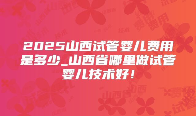 2025山西试管婴儿费用是多少_山西省哪里做试管婴儿技术好！