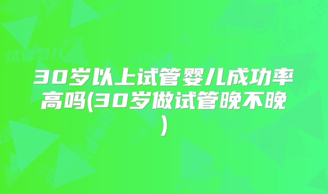 30岁以上试管婴儿成功率高吗(30岁做试管晚不晚)