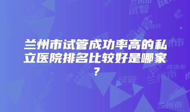 兰州市试管成功率高的私立医院排名比较好是哪家?