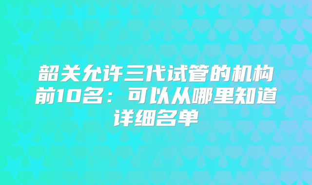韶关允许三代试管的机构前10名：可以从哪里知道详细名单