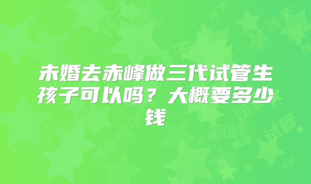 未婚去赤峰做三代试管生孩子可以吗？大概要多少钱
